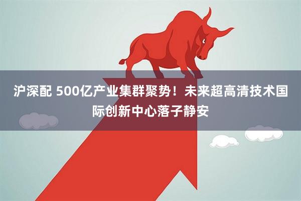 沪深配 500亿产业集群聚势！未来超高清技术国际创新中心落子静安