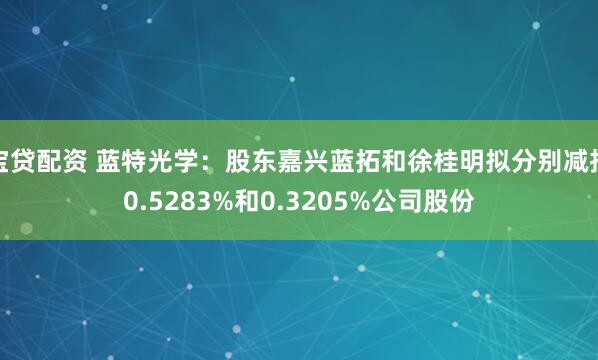 宝贷配资 蓝特光学：股东嘉兴蓝拓和徐桂明拟分别减持0.5283%和0.3205%公司股份