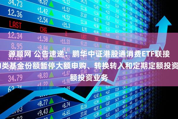 源顺网 公告速递：鹏华中证港股通消费ETF联接基金I类基金份额暂停大额申购、转换转入和定期定额投资业务
