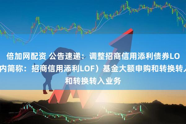 倍加网配资 公告速递：调整招商信用添利债券LOF（场内简称：招商信用添利LOF）基金大额申购和转换转入业务