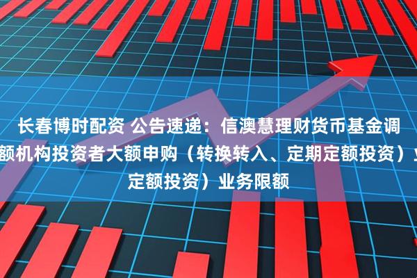 长春博时配资 公告速递：信澳慧理财货币基金调整C类份额机构投资者大额申购（转换转入、定期定额投资）业务限额