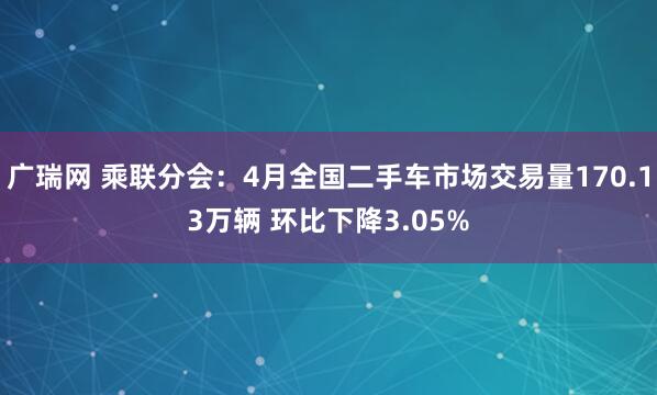 广瑞网 乘联分会：4月全国二手车市场交易量170.13万辆 环比下降3.05%