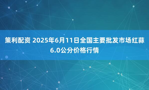 策利配资 2025年6月11日全国主要批发市场红蒜6.0公分价格行情
