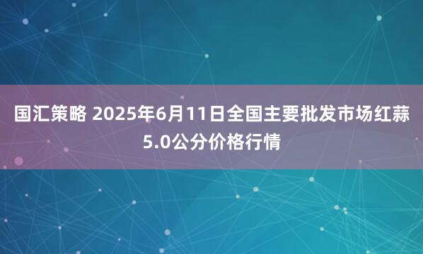 国汇策略 2025年6月11日全国主要批发市场红蒜5.0公分价格行情