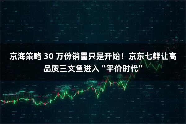 京海策略 30 万份销量只是开始！京东七鲜让高品质三文鱼进入“平价时代”