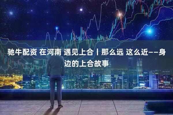 驰牛配资 在河南 遇见上合丨那么远 这么近——身边的上合故事