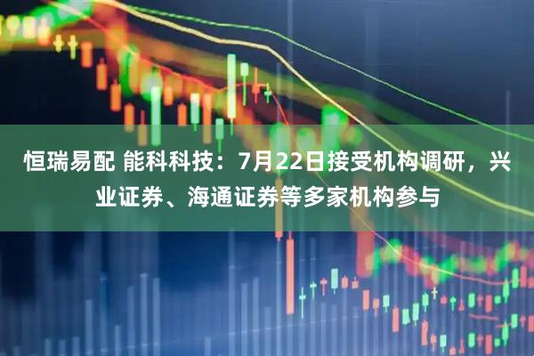 恒瑞易配 能科科技：7月22日接受机构调研，兴业证券、海通证券等多家机构参与