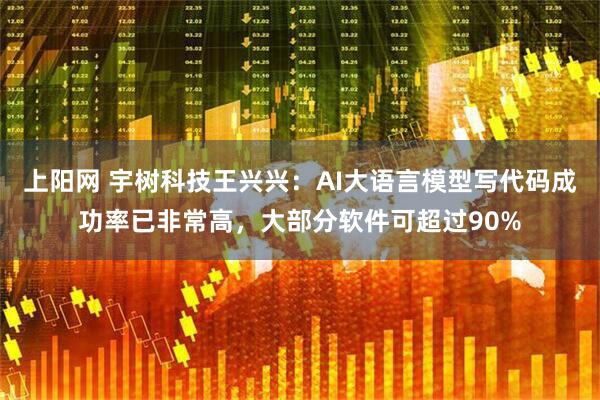 上阳网 宇树科技王兴兴：AI大语言模型写代码成功率已非常高，大部分软件可超过90%