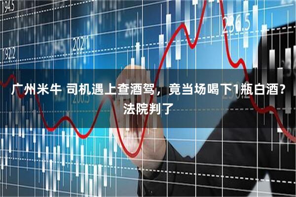 广州米牛 司机遇上查酒驾，竟当场喝下1瓶白酒？法院判了