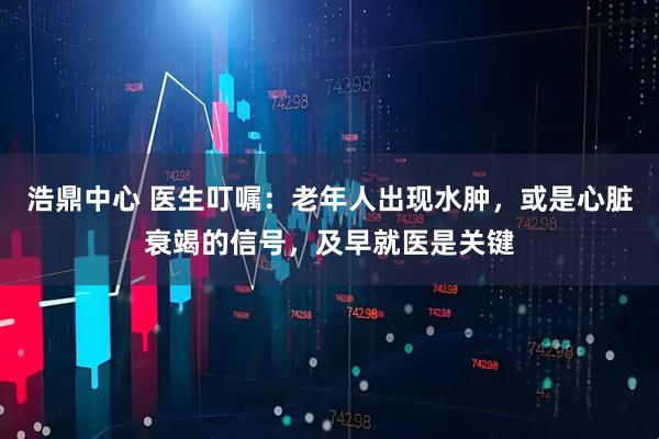 浩鼎中心 医生叮嘱：老年人出现水肿，或是心脏衰竭的信号，及早就医是关键