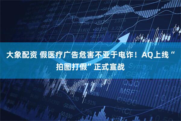 大象配资 假医疗广告危害不亚于电诈！AQ上线“拍图打假”正式宣战