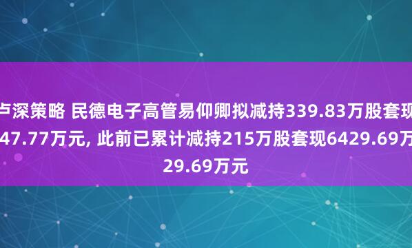 卢深策略 民德电子高管易仰卿拟减持339.83万股套现9647.77万元, 此前已累计减持215万股套现6429.69万元