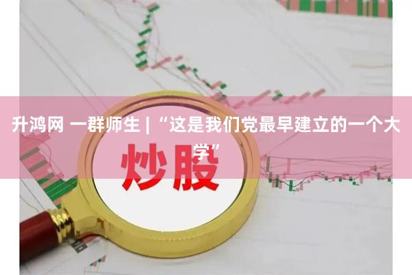 升鸿网 一群师生 | “这是我们党最早建立的一个大学”