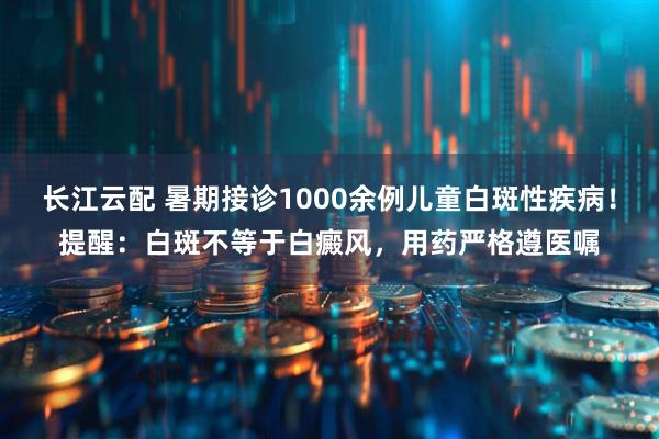 长江云配 暑期接诊1000余例儿童白斑性疾病！提醒：白斑不等于白癜风，用药严格遵医嘱