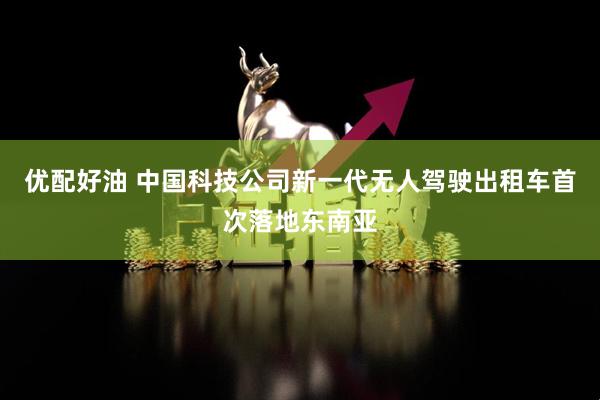 优配好油 中国科技公司新一代无人驾驶出租车首次落地东南亚