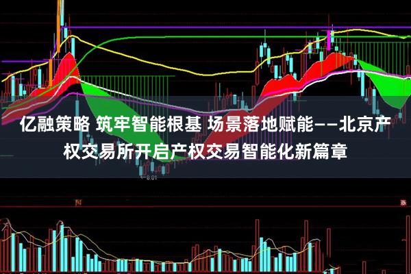 亿融策略 筑牢智能根基 场景落地赋能——北京产权交易所开启产权交易智能化新篇章