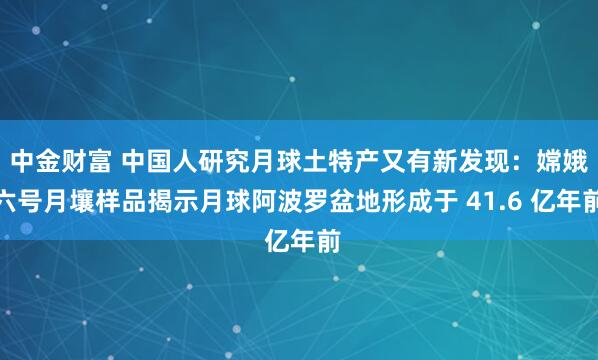 中金财富 中国人研究月球土特产又有新发现：嫦娥六号月壤样品揭示月球阿波罗盆地形成于 41.6 亿年前
