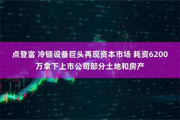 点登富 冷链设备巨头再现资本市场 耗资6200万拿下上市公司部分土地和房产