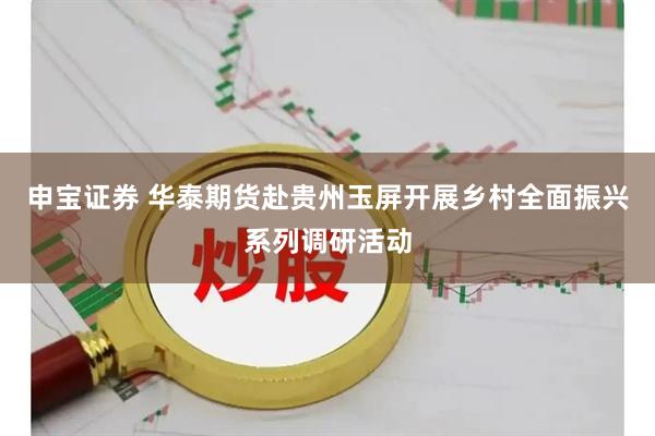 申宝证券 华泰期货赴贵州玉屏开展乡村全面振兴系列调研活动