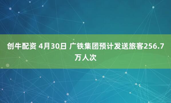 创牛配资 4月30日 广铁集团预计发送旅客256.7万人次