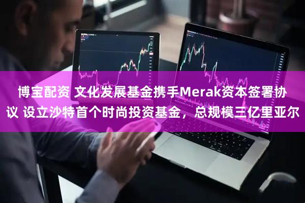 博宝配资 文化发展基金携手Merak资本签署协议 设立沙特首个时尚投资基金，总规模三亿里亚尔