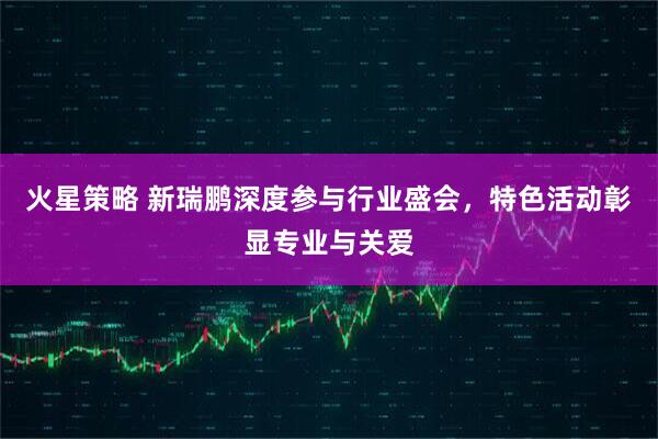 火星策略 新瑞鹏深度参与行业盛会，特色活动彰显专业与关爱