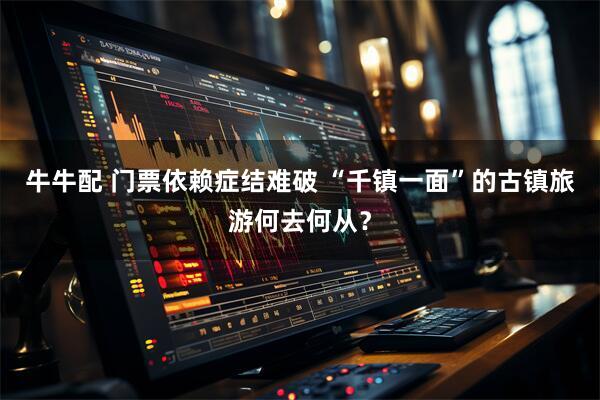 牛牛配 门票依赖症结难破 “千镇一面”的古镇旅游何去何从？