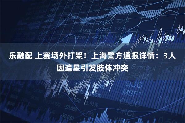 乐融配 上赛场外打架！上海警方通报详情：3人因追星引发肢体冲突