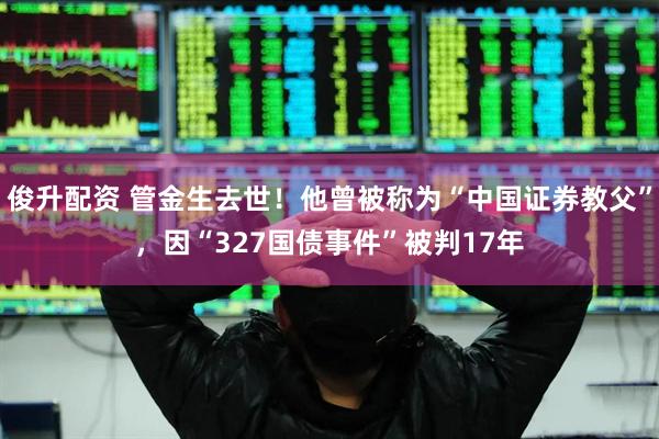 俊升配资 管金生去世！他曾被称为“中国证券教父”，因“327国债事件”被判17年