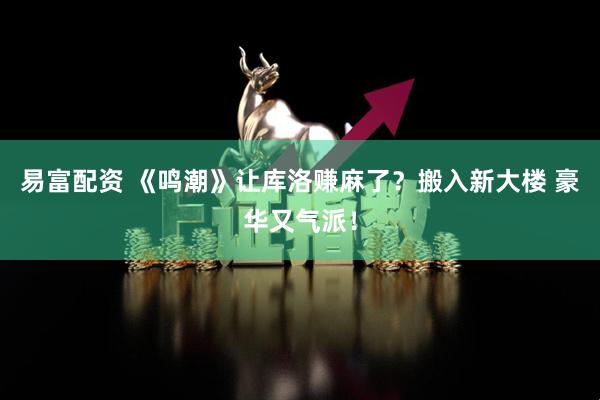 易富配资 《鸣潮》让库洛赚麻了？搬入新大楼 豪华又气派！