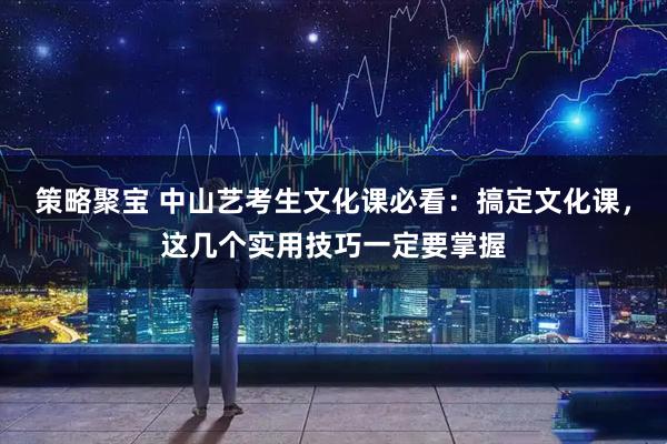 策略聚宝 中山艺考生文化课必看：搞定文化课，这几个实用技巧一定要掌握