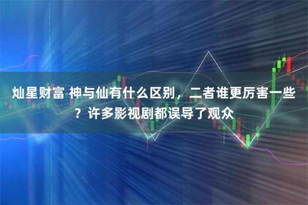 灿星财富 神与仙有什么区别，二者谁更厉害一些？许多影视剧都误导了观众